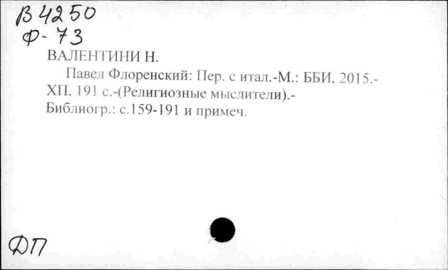 ﻿ВАЛЕНТИНИН.
Павел Флоренский: Пер. с итал.-М.: ББИ. 2015.-
ХП. 191 с.-(Религиозные мыслители).-Библиогр.: с. 159-191 и примем.